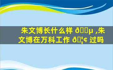 朱文博长什么样 🌵 ,朱文博在万科工作 🦢 过吗